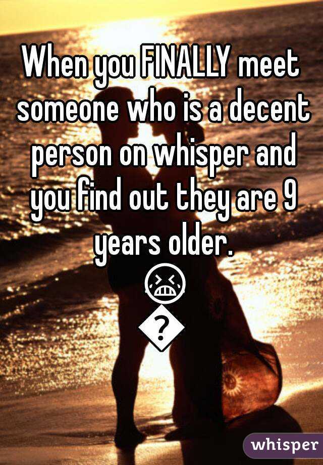 When you FINALLY meet someone who is a decent person on whisper and you find out they are 9 years older. 😭😒
