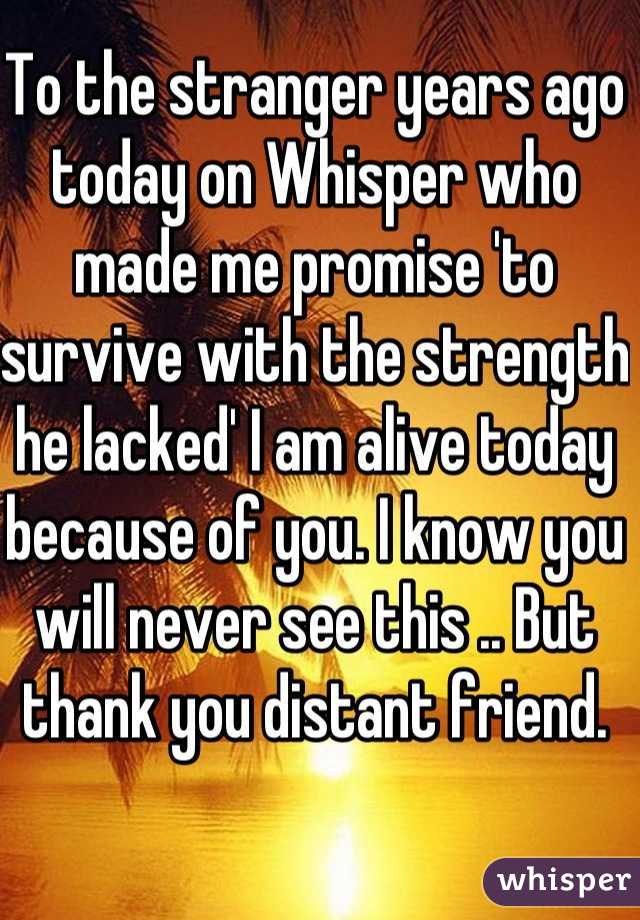 To the stranger years ago today on Whisper who made me promise 'to survive with the strength he lacked' I am alive today because of you. I know you will never see this .. But thank you distant friend.