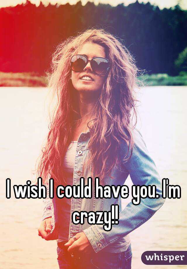 I wish I could have you. I'm crazy!!