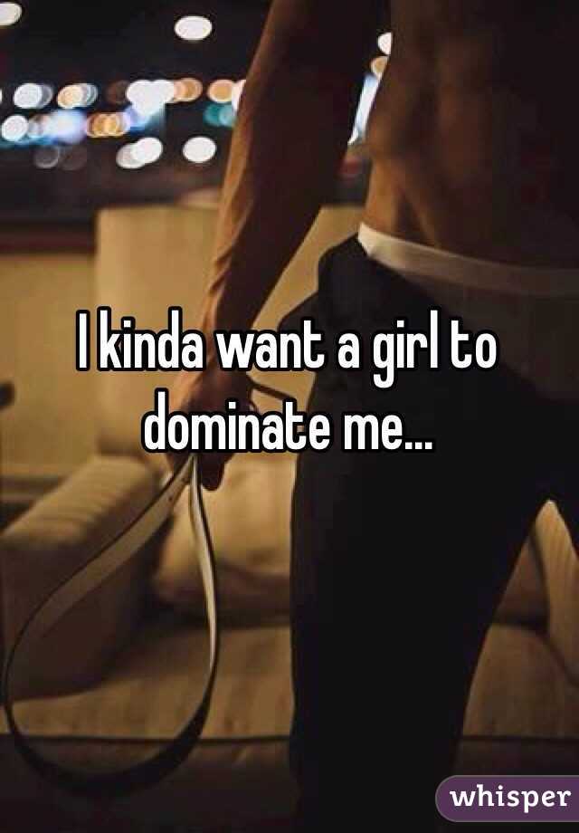 I kinda want a girl to dominate me...