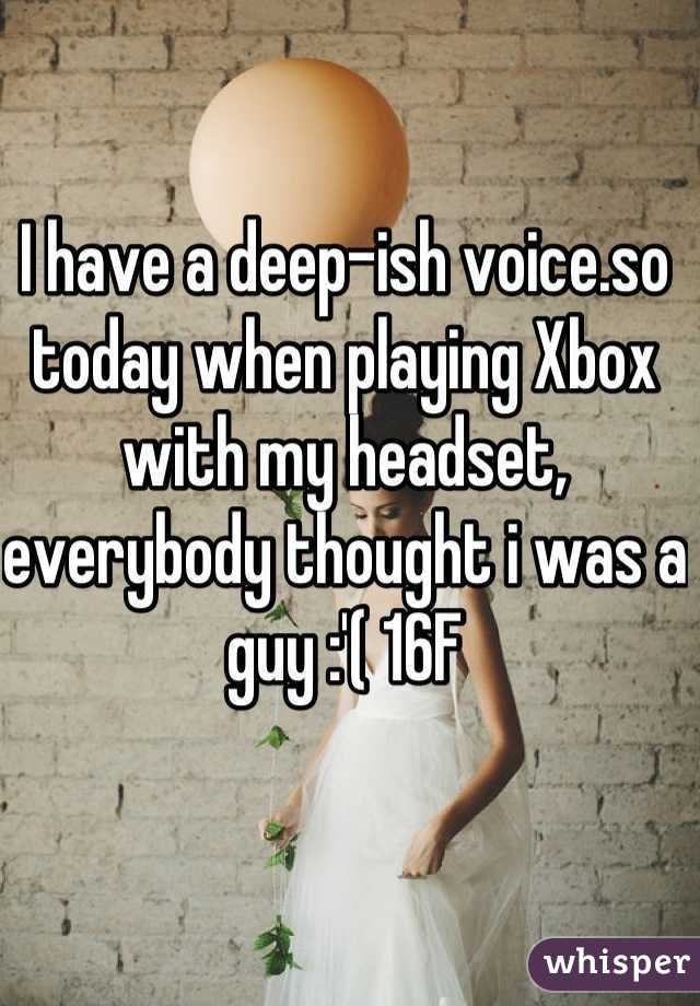 I have a deep-ish voice.so today when playing Xbox with my headset, everybody thought i was a guy :'( 16F