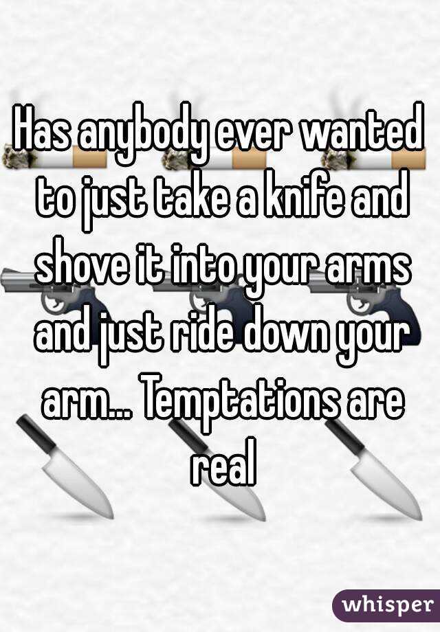 Has anybody ever wanted to just take a knife and shove it into your arms and just ride down your arm... Temptations are real