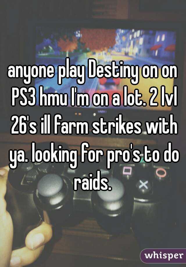 anyone play Destiny on on PS3 hmu I'm on a lot. 2 lvl 26's ill farm strikes with ya. looking for pro's to do raids. 