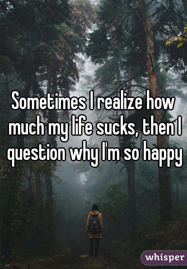 Sometimes I realize how much my life sucks, then I question why I'm so happy