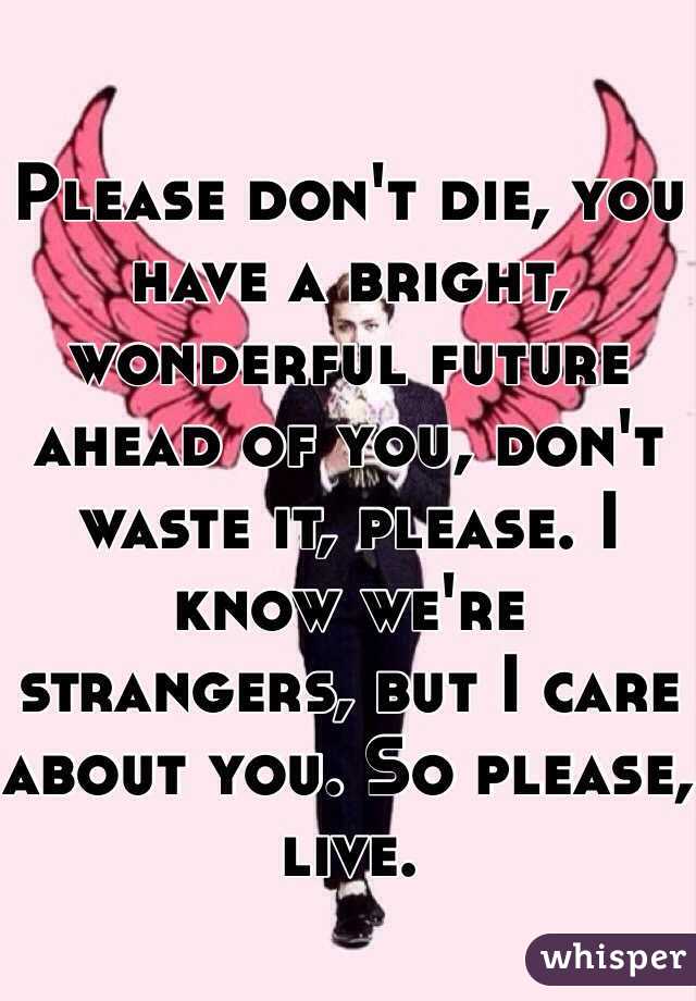 Please don't die, you have a bright, wonderful future ahead of you, don't waste it, please. I know we're strangers, but I care about you. So please, live.