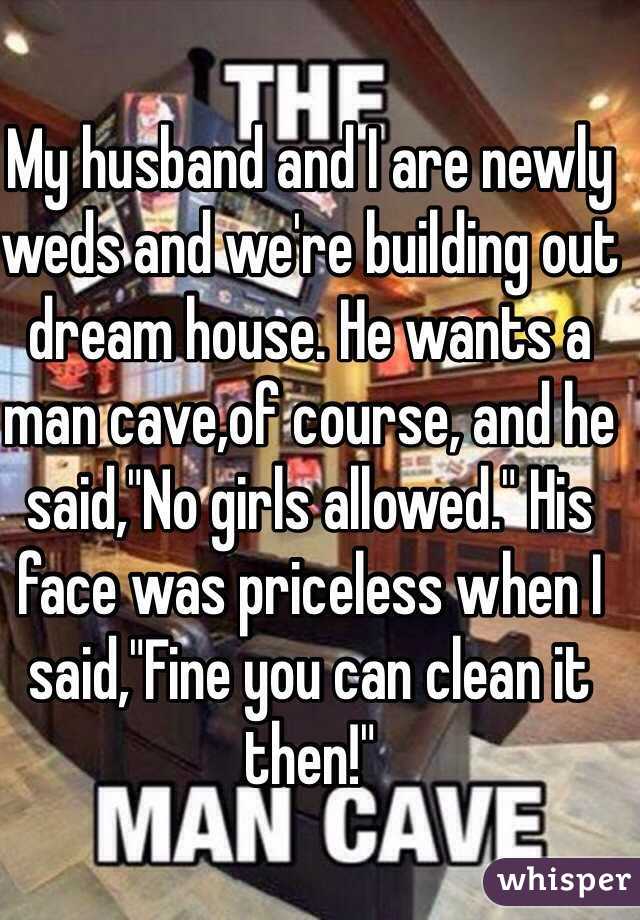 My husband and I are newly weds and we're building out dream house. He wants a man cave,of course, and he said,"No girls allowed." His face was priceless when I said,"Fine you can clean it then!" 