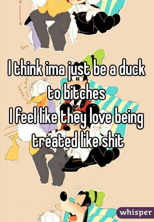 I think ima just be a duck to bitches 
I feel like they love being treated like shit