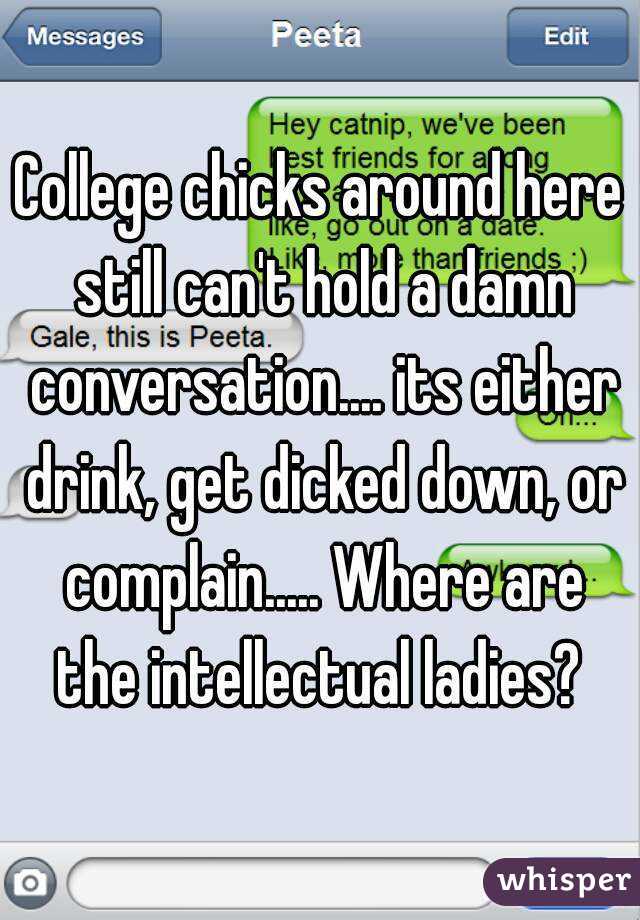 College chicks around here still can't hold a damn conversation.... its either drink, get dicked down, or complain..... Where are the intellectual ladies? 