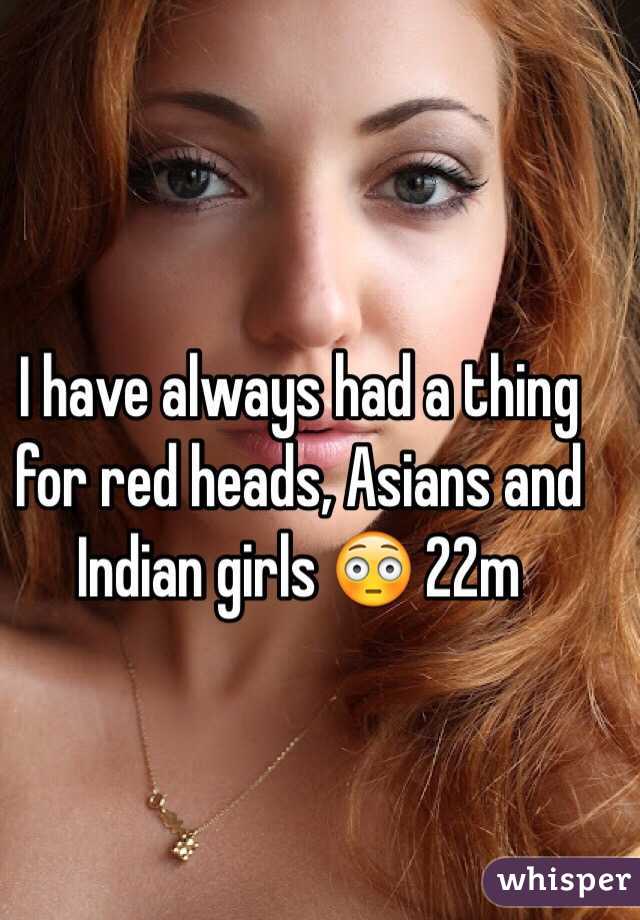 I have always had a thing for red heads, Asians and Indian girls 😳 22m