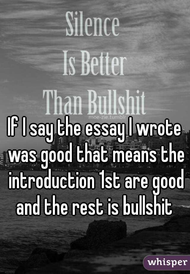 If I say the essay I wrote was good that means the introduction 1st are good and the rest is bullshit 