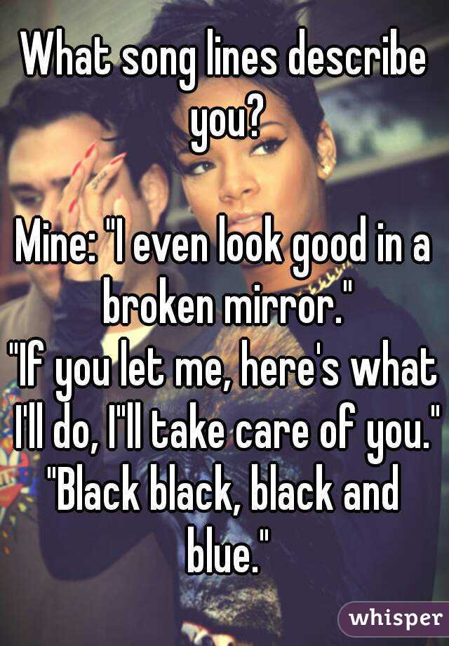 What song lines describe you?

Mine: "I even look good in a broken mirror."
"If you let me, here's what I'll do, I"ll take care of you."
"Black black, black and blue."