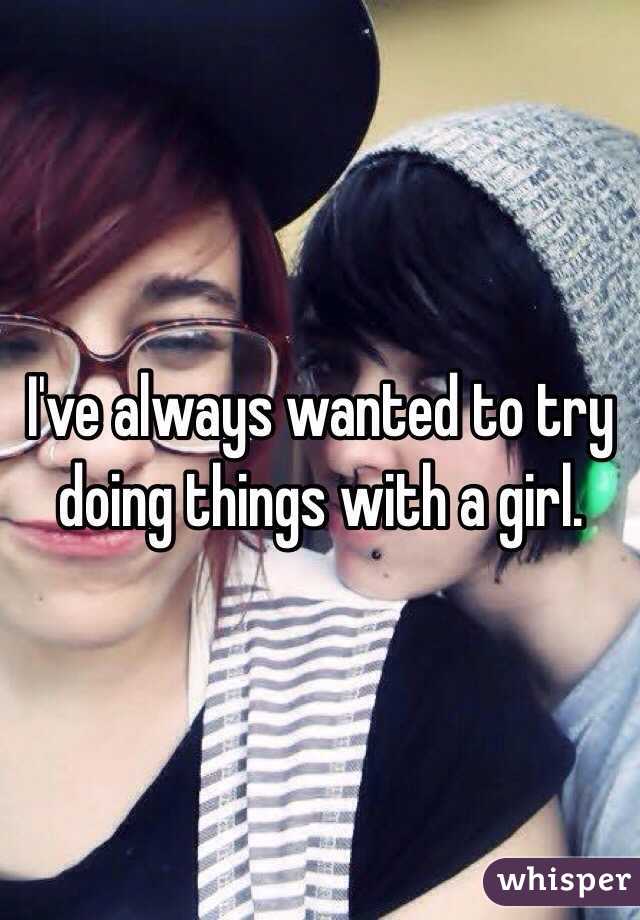 I've always wanted to try doing things with a girl. 