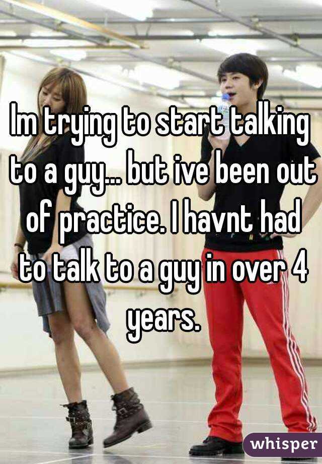 Im trying to start talking to a guy... but ive been out of practice. I havnt had to talk to a guy in over 4 years.