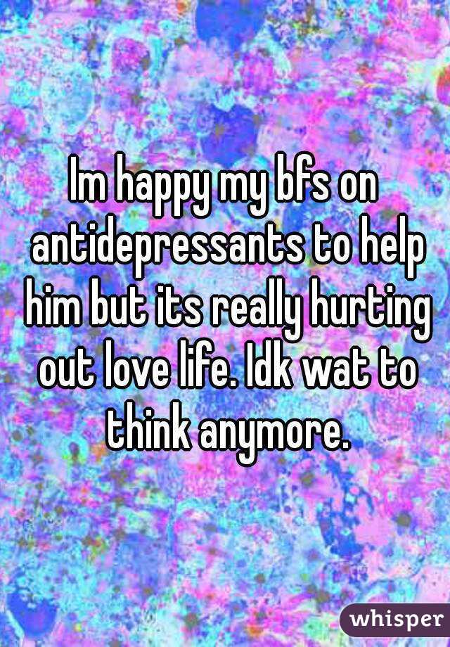 Im happy my bfs on antidepressants to help him but its really hurting out love life. Idk wat to think anymore.