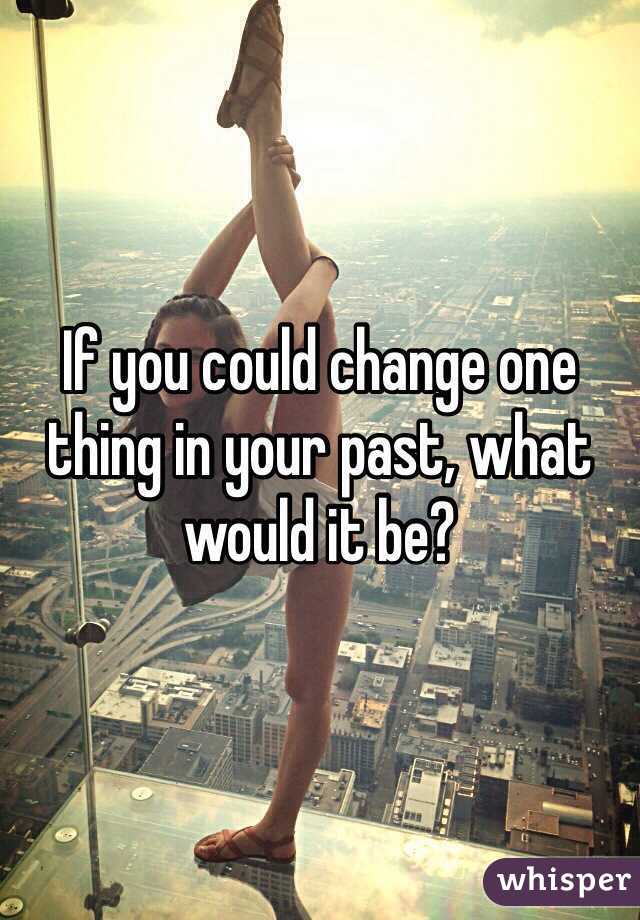If you could change one thing in your past, what would it be?