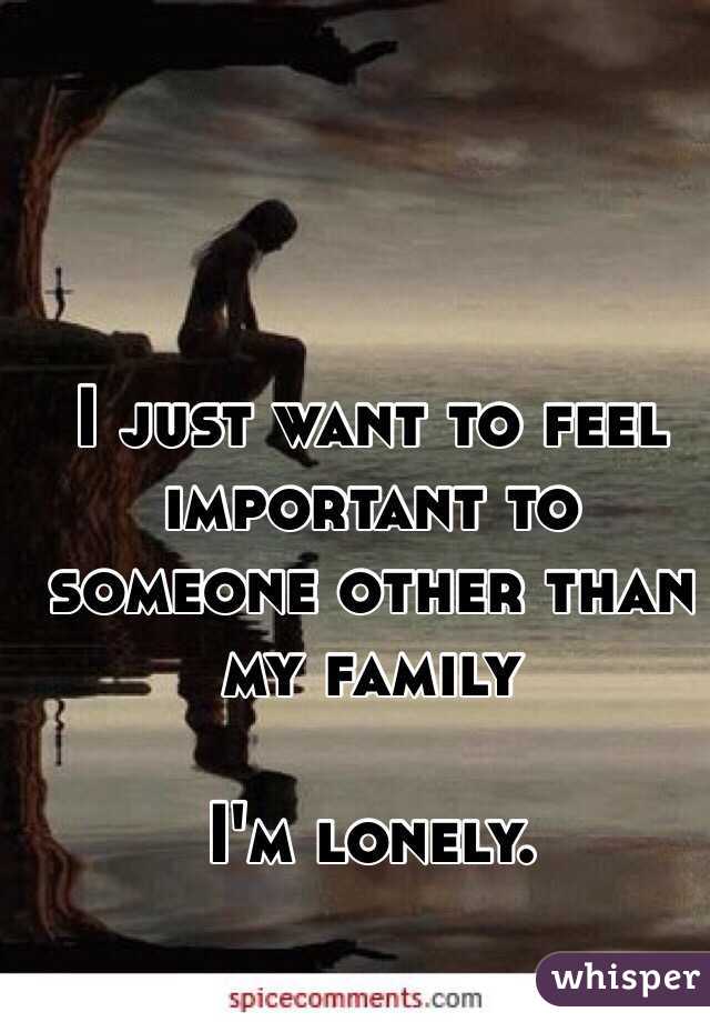 I just want to feel important to someone other than my family 

I'm lonely. 