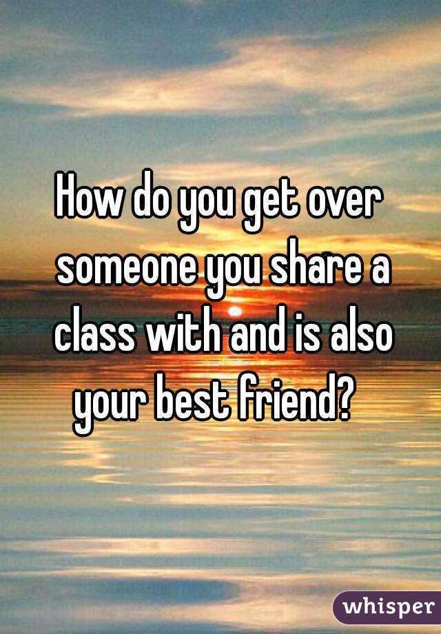 How do you get over someone you share a class with and is also your best friend?  