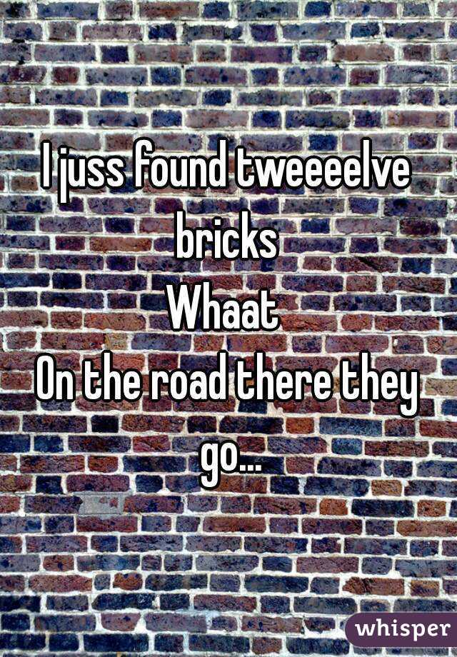 I juss found tweeeelve bricks 
Whaat 
On the road there they go...