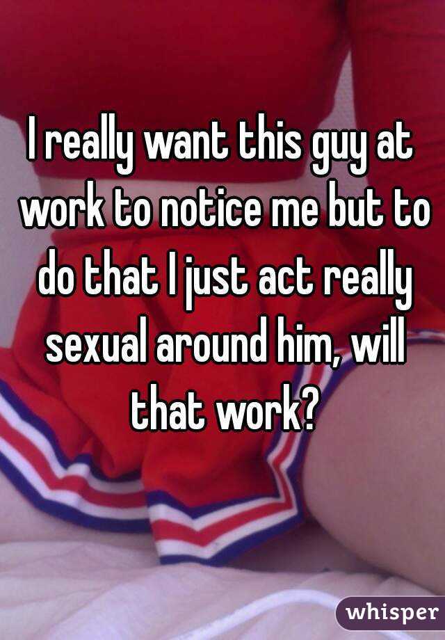 I really want this guy at work to notice me but to do that I just act really sexual around him, will that work?