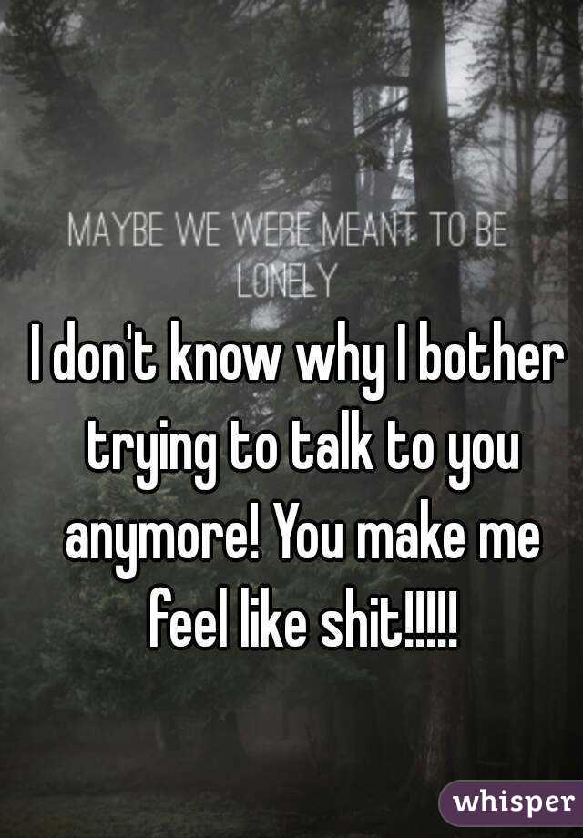 I don't know why I bother trying to talk to you anymore! You make me feel like shit!!!!!