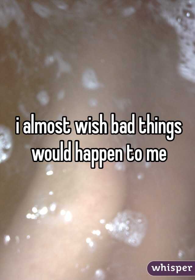 i almost wish bad things would happen to me