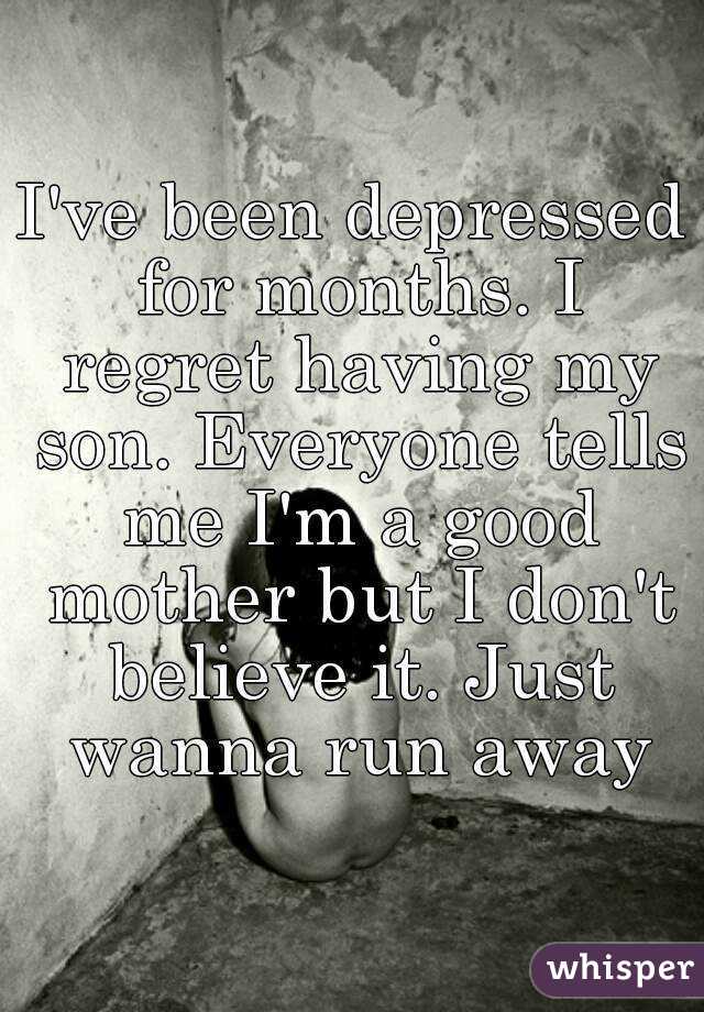 I've been depressed for months. I regret having my son. Everyone tells me I'm a good mother but I don't believe it. Just wanna run away