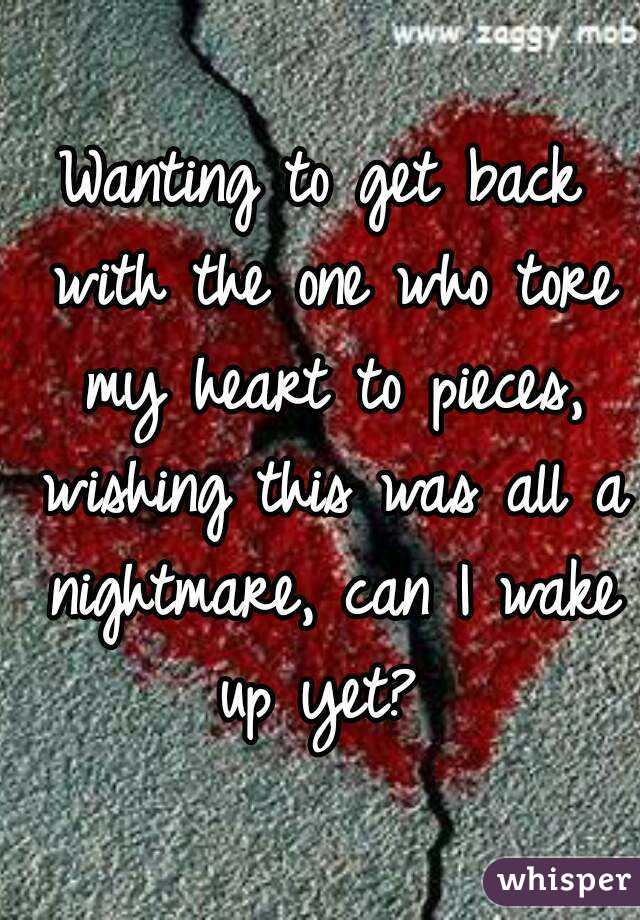 Wanting to get back with the one who tore my heart to pieces, wishing this was all a nightmare, can I wake up yet? 