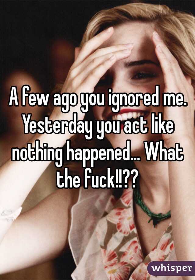 A few ago you ignored me. Yesterday you act like nothing happened... What the fuck!!??