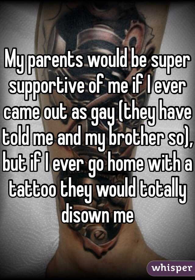 My parents would be super supportive of me if I ever came out as gay (they have told me and my brother so), but if I ever go home with a tattoo they would totally disown me