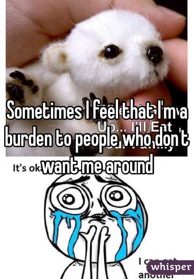 Sometimes I feel that I'm a burden to people who don't want me around 