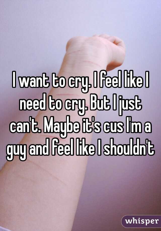 I want to cry. I feel like I need to cry. But I just can't. Maybe it's cus I'm a guy and feel like I shouldn't 