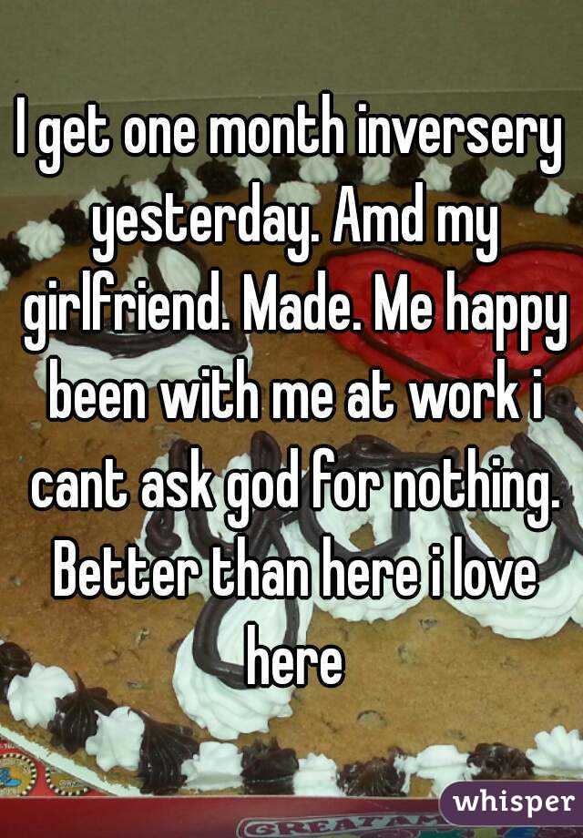 I get one month inversery yesterday. Amd my girlfriend. Made. Me happy been with me at work i cant ask god for nothing. Better than here i love here