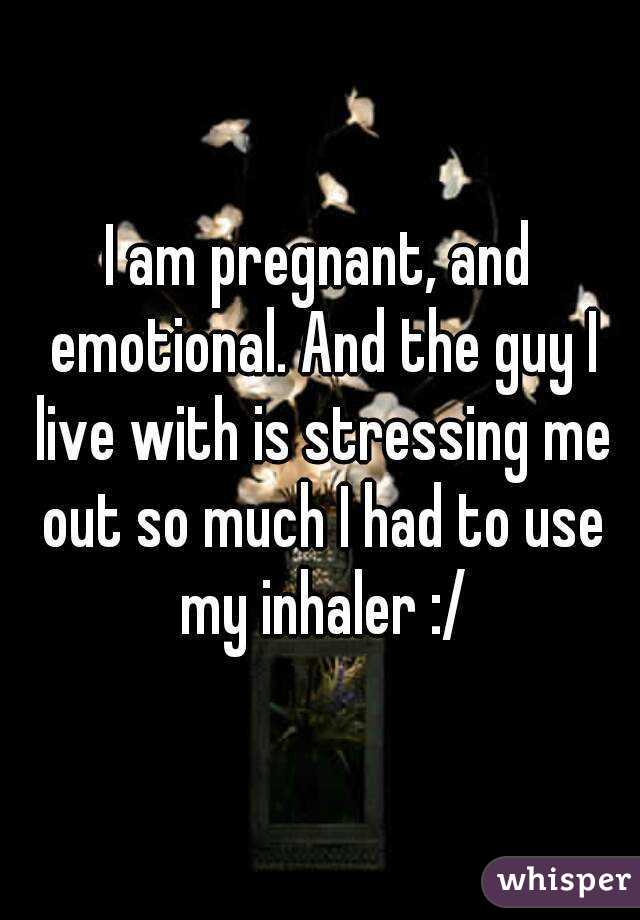 I am pregnant, and emotional. And the guy I live with is stressing me out so much I had to use my inhaler :/