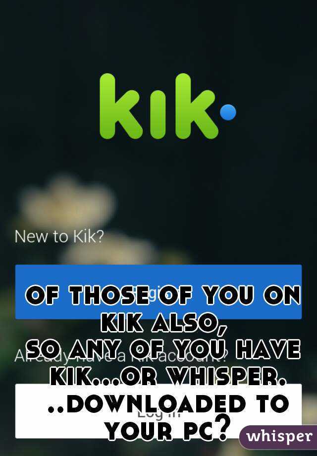 of those of you on kik also, 
so any of you have kik...or whisper. ..downloaded to your pc?