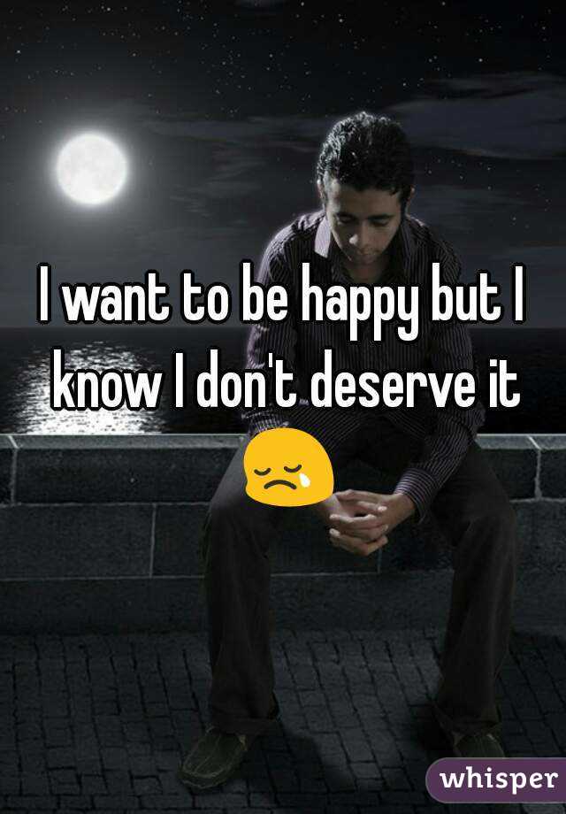I want to be happy but I know I don't deserve it 😢