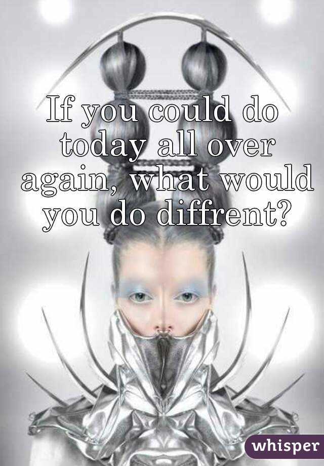 If you could do today all over again, what would you do diffrent?