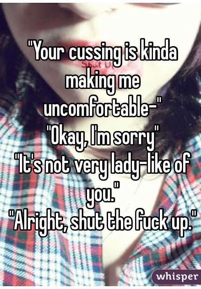 "Your cussing is kinda making me uncomfortable-"
"Okay, I'm sorry" 
"It's not very lady-like of you." 
"Alright, shut the fuck up." 