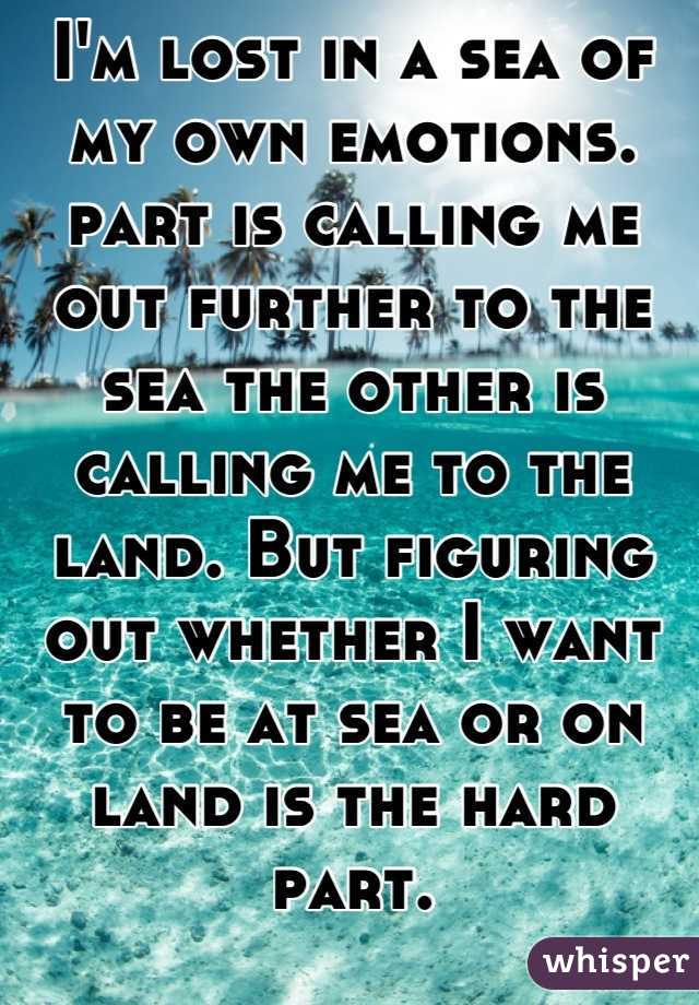 I'm lost in a sea of my own emotions. part is calling me out further to the sea the other is calling me to the land. But figuring out whether I want to be at sea or on land is the hard part.