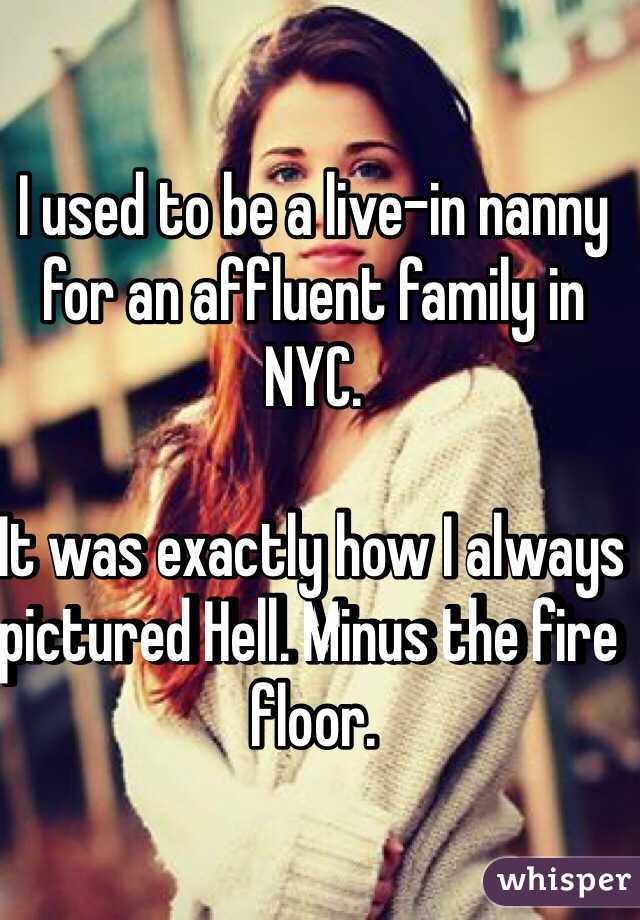 I used to be a live-in nanny for an affluent family in NYC. 

It was exactly how I always pictured Hell. Minus the fire floor. 