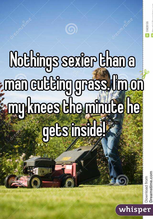 Nothings sexier than a man cutting grass. I'm on my knees the minute he gets inside!