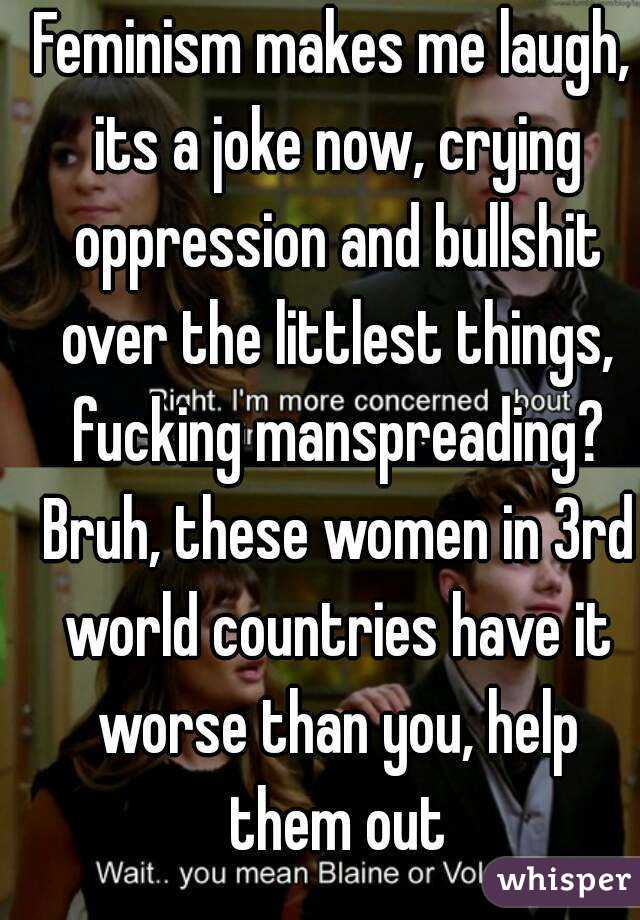 Feminism makes me laugh, its a joke now, crying oppression and bullshit over the littlest things, fucking manspreading? Bruh, these women in 3rd world countries have it worse than you, help them out