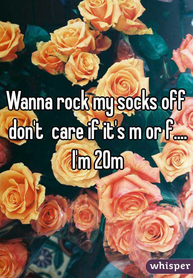 Wanna rock my socks off don't  care if it's m or f.... I'm 20m