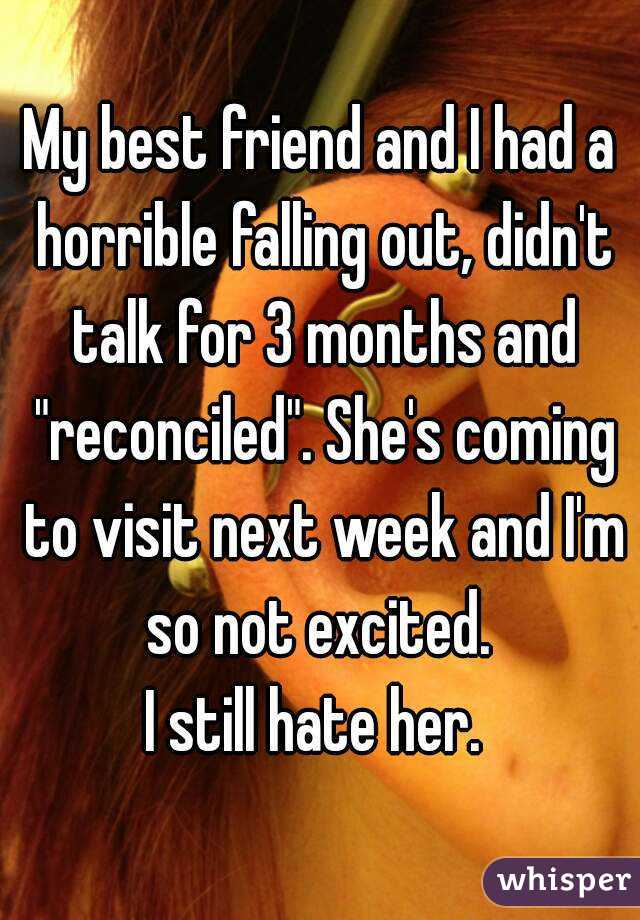 My best friend and I had a horrible falling out, didn't talk for 3 months and "reconciled". She's coming to visit next week and I'm so not excited. 
I still hate her. 