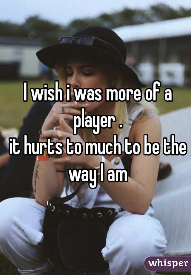 I wish i was more of a player .
it hurts to much to be the way I am 