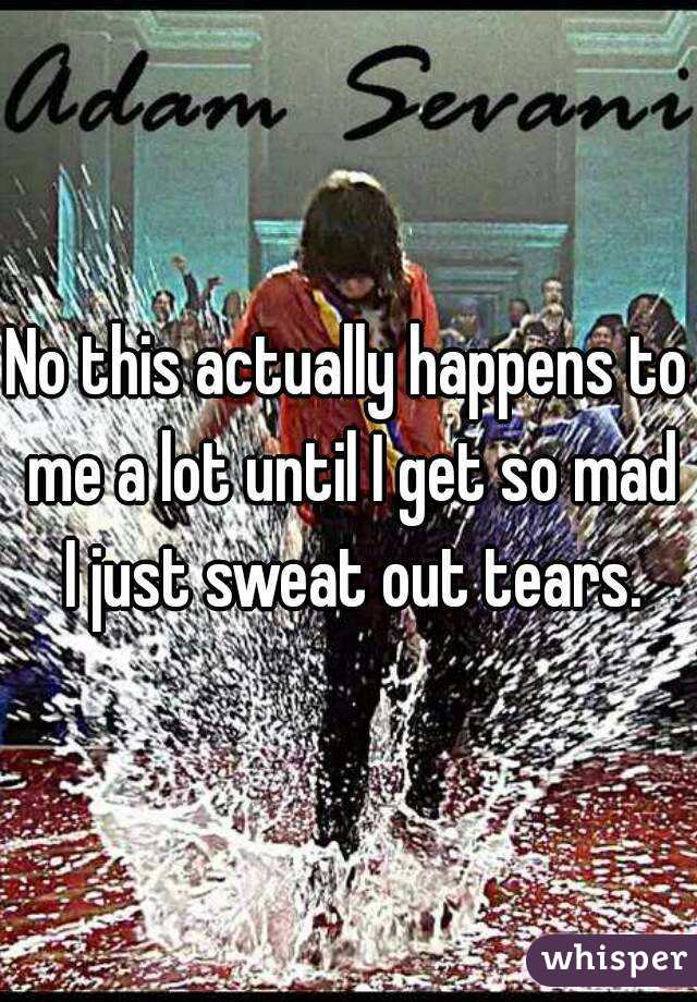 No this actually happens to me a lot until I get so mad I just sweat out tears.