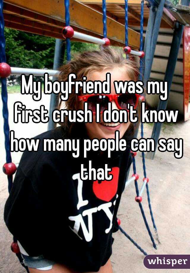 My boyfriend was my first crush I don't know how many people can say that