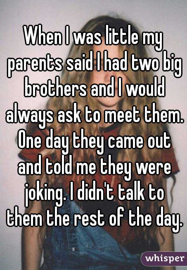 When I was little my parents said I had two big brothers and I would always ask to meet them. One day they came out and told me they were joking. I didn't talk to them the rest of the day.