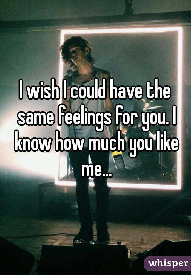 I wish I could have the same feelings for you. I know how much you like me...