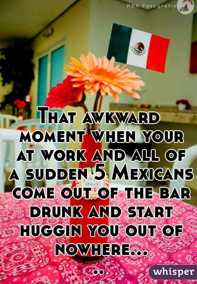 That awkward moment when your at work and all of a sudden 5 Mexicans come out of the bar drunk and start huggin you out of nowhere.....
