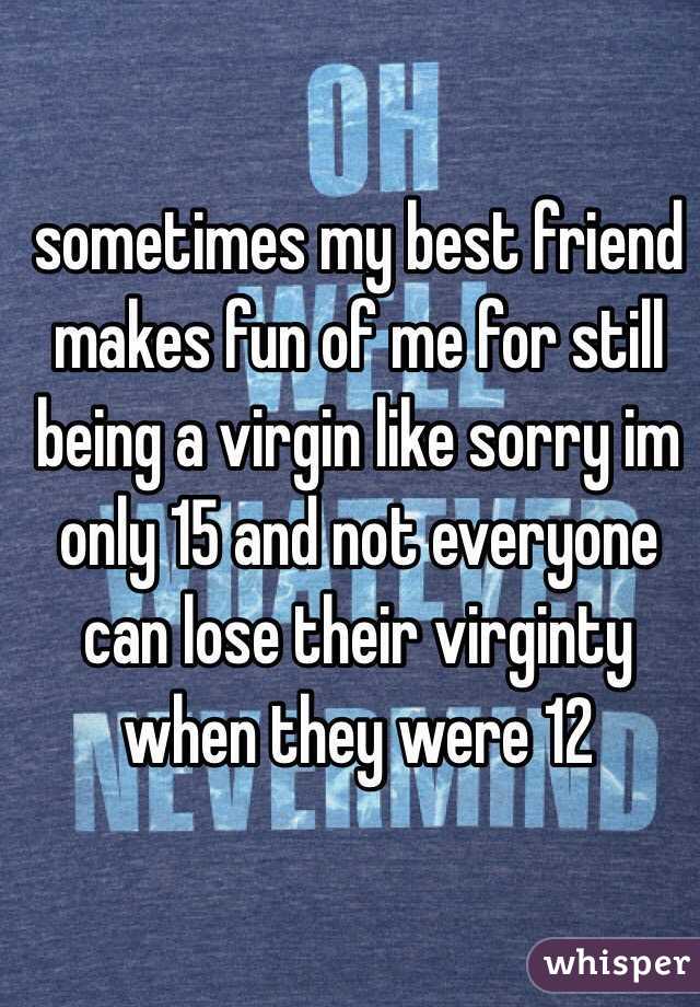 sometimes my best friend makes fun of me for still being a virgin like sorry im only 15 and not everyone can lose their virginty when they were 12
